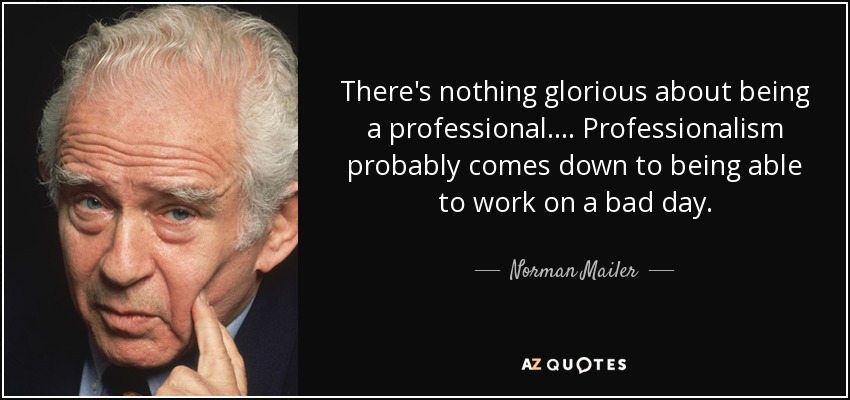 There's nothing glorious about being a professional. . . . Professionalism probably comes down to being able to work on a bad day. - Norman Mailer