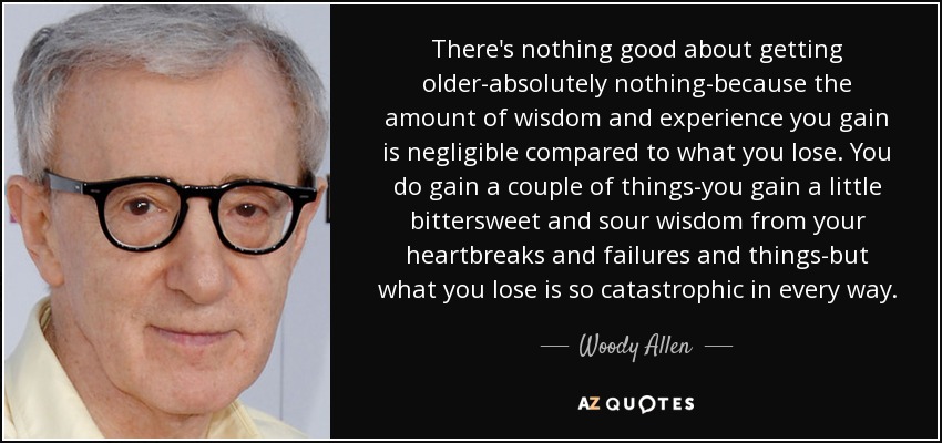 There's nothing good about getting older-absolutely nothing-because the amount of wisdom and experience you gain is negligible compared to what you lose. You do gain a couple of things-you gain a little bittersweet and sour wisdom from your heartbreaks and failures and things-but what you lose is so catastrophic in every way. - Woody Allen