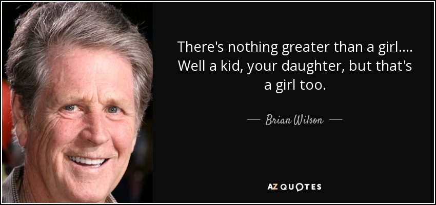 There's nothing greater than a girl.... Well a kid, your daughter, but that's a girl too. - Brian Wilson
