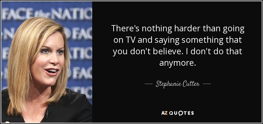 There's nothing harder than going on TV and saying something that you don't believe. I don't do that anymore. - Stephanie Cutter