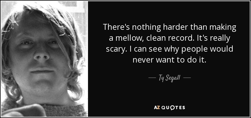 There's nothing harder than making a mellow, clean record. It's really scary. I can see why people would never want to do it. - Ty Segall