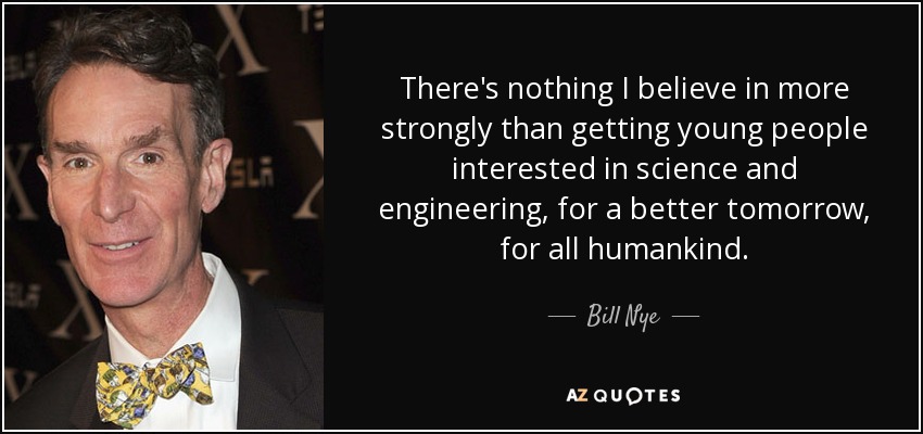 There's nothing I believe in more strongly than getting young people interested in science and engineering, for a better tomorrow, for all humankind. - Bill Nye