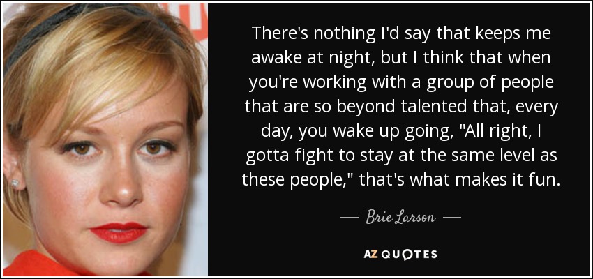 There's nothing I'd say that keeps me awake at night, but I think that when you're working with a group of people that are so beyond talented that, every day, you wake up going, 