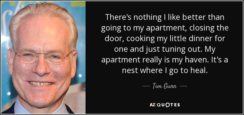 There's nothing I like better than going to my apartment, closing the door, cooking my little dinner for one and just tuning out. My apartment really is my haven. It's a nest where I go to heal. - Tim Gunn