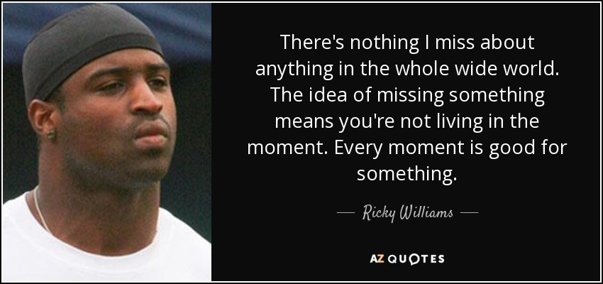 There's nothing I miss about anything in the whole wide world. The idea of missing something means you're not living in the moment. Every moment is good for something. - Ricky Williams