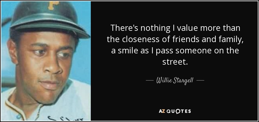 There's nothing I value more than the closeness of friends and family, a smile as I pass someone on the street. - Willie Stargell