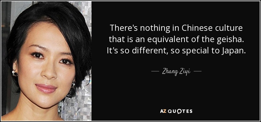 There's nothing in Chinese culture that is an equivalent of the geisha. It's so different, so special to Japan. - Zhang Ziyi