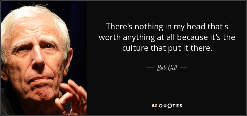 There's nothing in my head that's worth anything at all because it's the culture that put it there. - Bob Gill