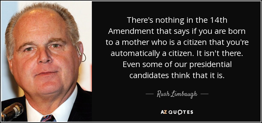 There's nothing in the 14th Amendment that says if you are born to a mother who is a citizen that you're automatically a citizen. It isn't there. Even some of our presidential candidates think that it is. - Rush Limbaugh