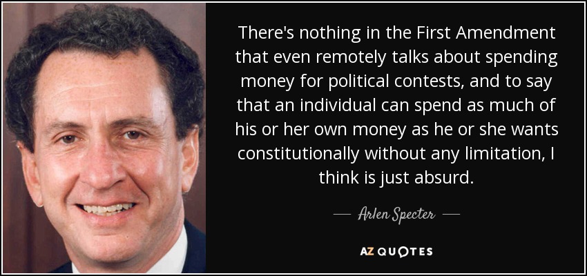There's nothing in the First Amendment that even remotely talks about spending money for political contests, and to say that an individual can spend as much of his or her own money as he or she wants constitutionally without any limitation, I think is just absurd. - Arlen Specter
