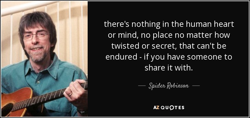 there's nothing in the human heart or mind, no place no matter how twisted or secret, that can't be endured - if you have someone to share it with. - Spider Robinson