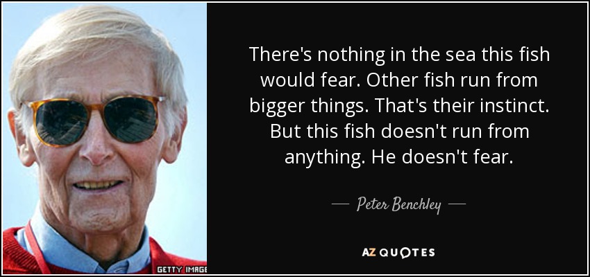 There's nothing in the sea this fish would fear. Other fish run from bigger things. That's their instinct. But this fish doesn't run from anything. He doesn't fear. - Peter Benchley