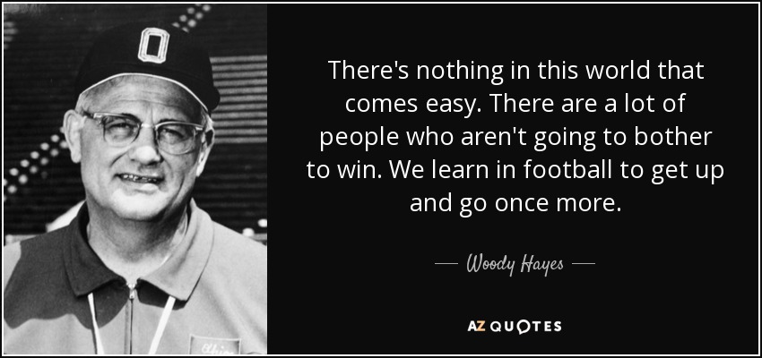 There's nothing in this world that comes easy. There are a lot of people who aren't going to bother to win. We learn in football to get up and go once more. - Woody Hayes