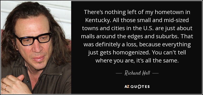 There's nothing left of my hometown in Kentucky. All those small and mid-sized towns and cities in the U.S. are just about malls around the edges and suburbs. That was definitely a loss, because everything just gets homogenized. You can't tell where you are, it's all the same. - Richard Hell
