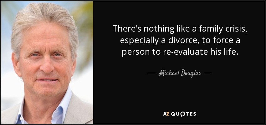 There's nothing like a family crisis, especially a divorce, to force a person to re-evaluate his life. - Michael Douglas