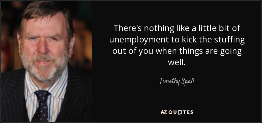 There's nothing like a little bit of unemployment to kick the stuffing out of you when things are going well. - Timothy Spall