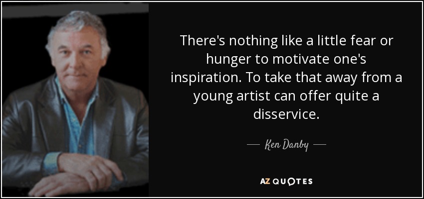 There's nothing like a little fear or hunger to motivate one's inspiration. To take that away from a young artist can offer quite a disservice. - Ken Danby