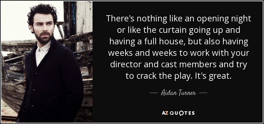 There's nothing like an opening night or like the curtain going up and having a full house, but also having weeks and weeks to work with your director and cast members and try to crack the play. It's great. - Aidan Turner