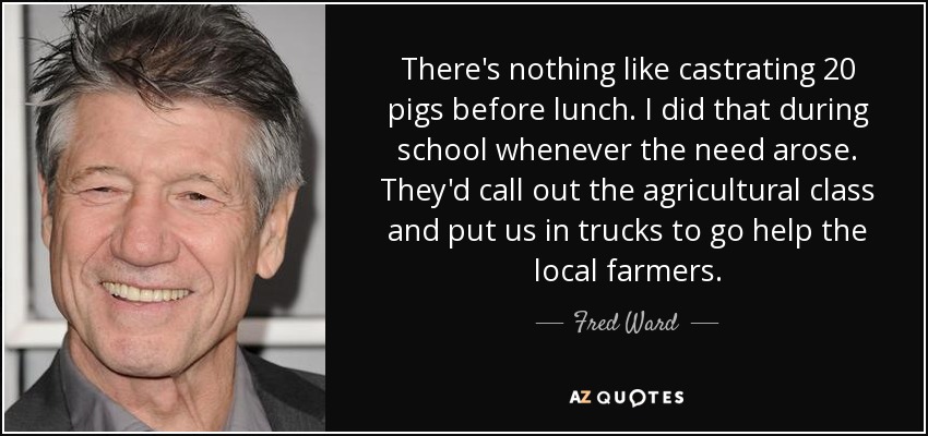 There's nothing like castrating 20 pigs before lunch. I did that during school whenever the need arose. They'd call out the agricultural class and put us in trucks to go help the local farmers. - Fred Ward