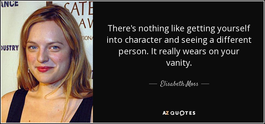 There's nothing like getting yourself into character and seeing a different person. It really wears on your vanity. - Elisabeth Moss