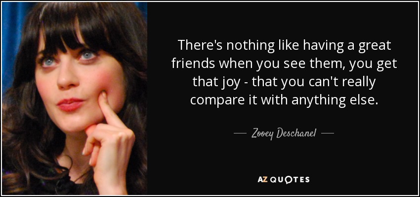There's nothing like having a great friends when you see them, you get that joy - that you can't really compare it with anything else. - Zooey Deschanel