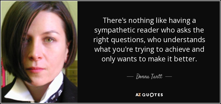 There's nothing like having a sympathetic reader who asks the right questions, who understands what you're trying to achieve and only wants to make it better. - Donna Tartt