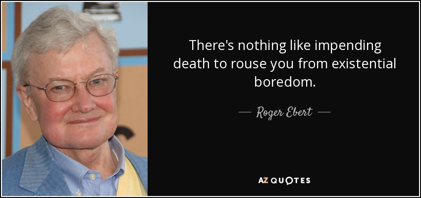 There's nothing like impending death to rouse you from existential boredom. - Roger Ebert