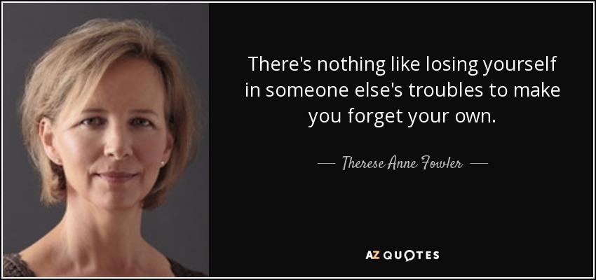 There's nothing like losing yourself in someone else's troubles to make you forget your own. - Therese Anne Fowler