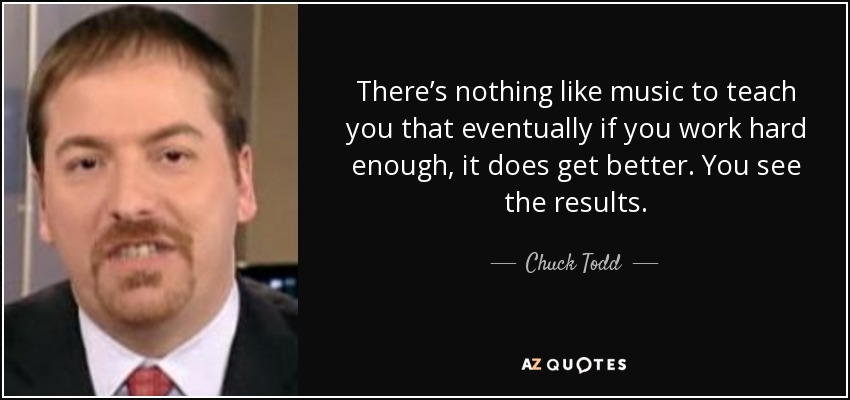 There’s nothing like music to teach you that eventually if you work hard enough, it does get better. You see the results. - Chuck Todd