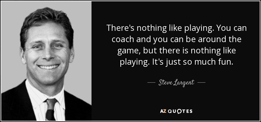 There's nothing like playing. You can coach and you can be around the game, but there is nothing like playing. It's just so much fun. - Steve Largent