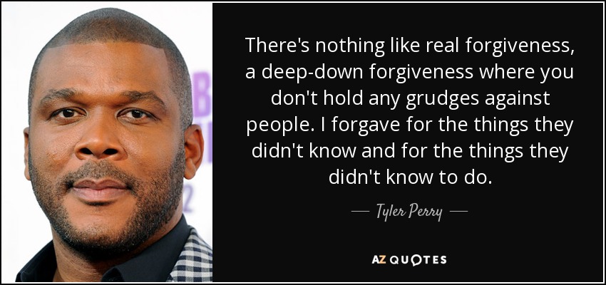 There's nothing like real forgiveness, a deep-down forgiveness where you don't hold any grudges against people. I forgave for the things they didn't know and for the things they didn't know to do. - Tyler Perry