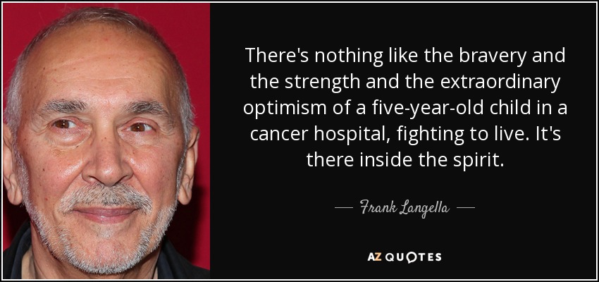 There's nothing like the bravery and the strength and the extraordinary optimism of a five-year-old child in a cancer hospital, fighting to live. It's there inside the spirit. - Frank Langella