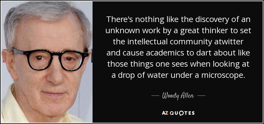 There's nothing like the discovery of an unknown work by a great thinker to set the intellectual community atwitter and cause academics to dart about like those things one sees when looking at a drop of water under a microscope. - Woody Allen