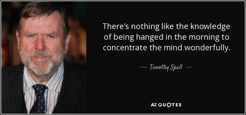 There's nothing like the knowledge of being hanged in the morning to concentrate the mind wonderfully. - Timothy Spall
