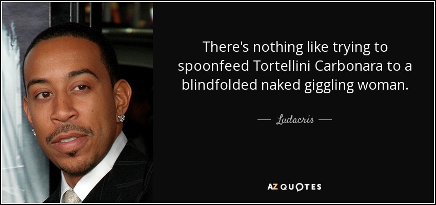 There's nothing like trying to spoonfeed Tortellini Carbonara to a blindfolded naked giggling woman. - Ludacris