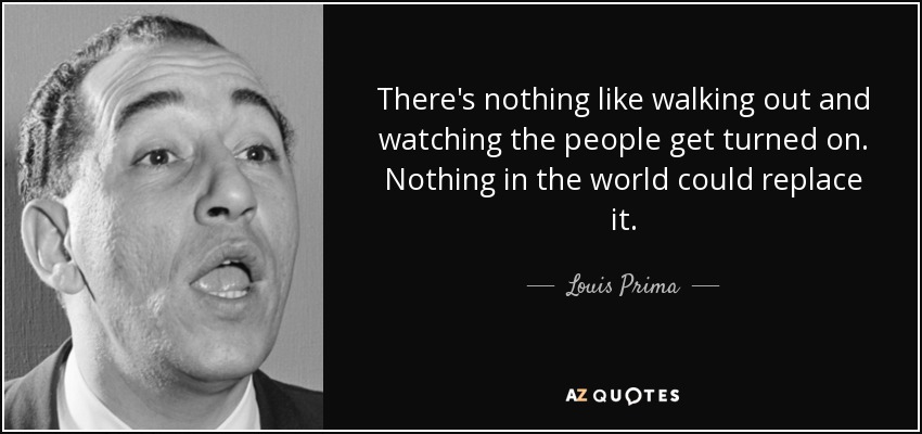 There's nothing like walking out and watching the people get turned on. Nothing in the world could replace it. - Louis Prima