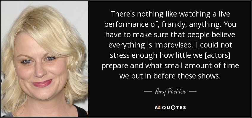 There's nothing like watching a live performance of, frankly, anything. You have to make sure that people believe everything is improvised. I could not stress enough how little we [actors] prepare and what small amount of time we put in before these shows. - Amy Poehler
