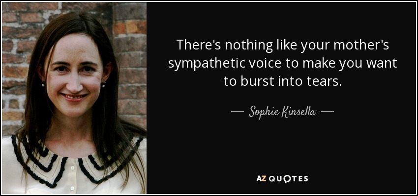 There's nothing like your mother's sympathetic voice to make you want to burst into tears. - Sophie Kinsella