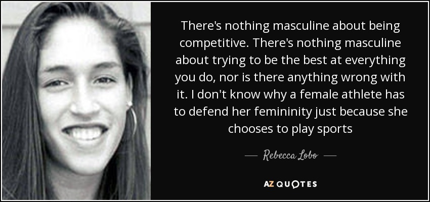 There's nothing masculine about being competitive. There's nothing masculine about trying to be the best at everything you do, nor is there anything wrong with it. I don't know why a female athlete has to defend her femininity just because she chooses to play sports - Rebecca Lobo