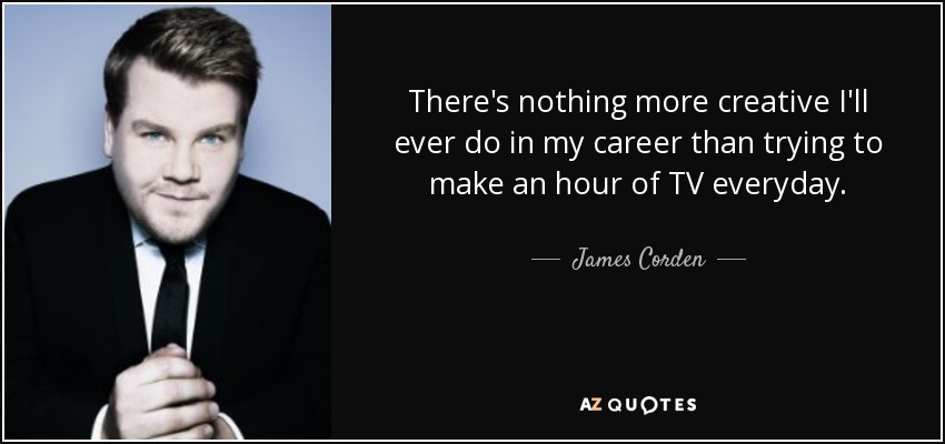 There's nothing more creative I'll ever do in my career than trying to make an hour of TV everyday. - James Corden