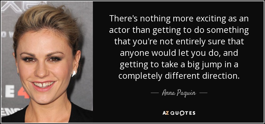 There's nothing more exciting as an actor than getting to do something that you're not entirely sure that anyone would let you do, and getting to take a big jump in a completely different direction. - Anna Paquin