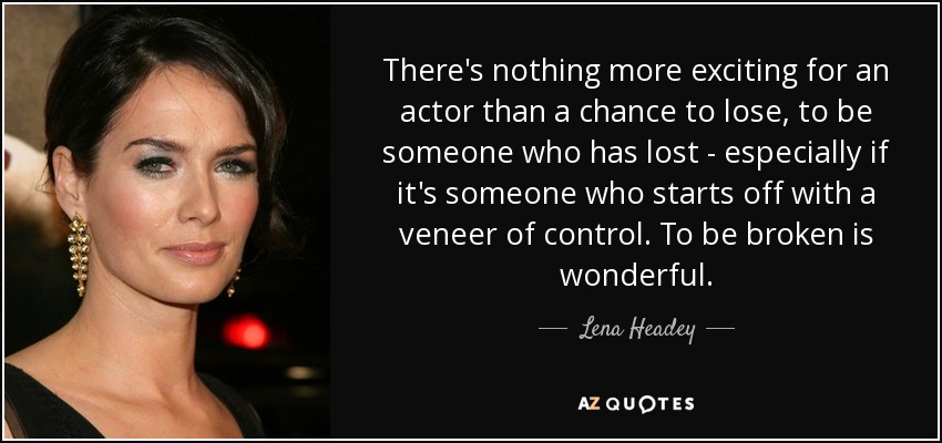 There's nothing more exciting for an actor than a chance to lose, to be someone who has lost - especially if it's someone who starts off with a veneer of control. To be broken is wonderful. - Lena Headey