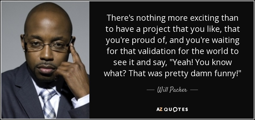 There's nothing more exciting than to have a project that you like, that you're proud of, and you're waiting for that validation for the world to see it and say, 