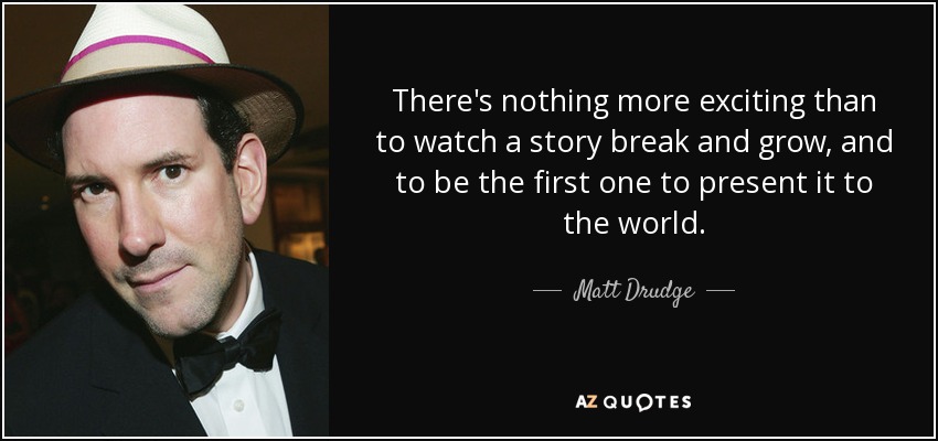 There's nothing more exciting than to watch a story break and grow, and to be the first one to present it to the world. - Matt Drudge