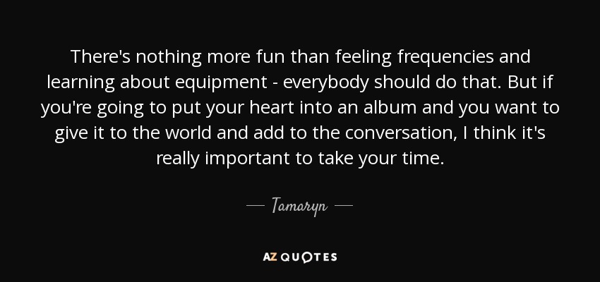There's nothing more fun than feeling frequencies and learning about equipment - everybody should do that. But if you're going to put your heart into an album and you want to give it to the world and add to the conversation, I think it's really important to take your time. - Tamaryn