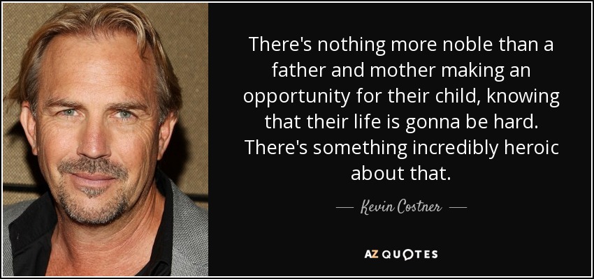 There's nothing more noble than a father and mother making an opportunity for their child, knowing that their life is gonna be hard. There's something incredibly heroic about that. - Kevin Costner