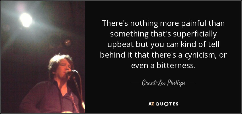 There's nothing more painful than something that's superficially upbeat but you can kind of tell behind it that there's a cynicism, or even a bitterness. - Grant-Lee Phillips