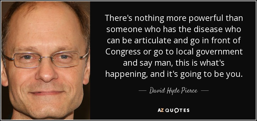 There's nothing more powerful than someone who has the disease who can be articulate and go in front of Congress or go to local government and say man, this is what's happening, and it's going to be you. - David Hyde Pierce