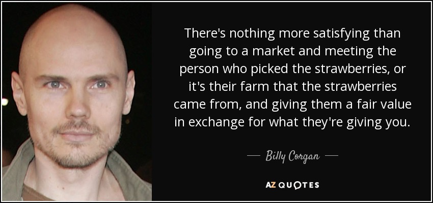 There's nothing more satisfying than going to a market and meeting the person who picked the strawberries, or it's their farm that the strawberries came from, and giving them a fair value in exchange for what they're giving you. - Billy Corgan