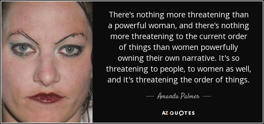 There's nothing more threatening than a powerful woman, and there's nothing more threatening to the current order of things than women powerfully owning their own narrative. It's so threatening to people, to women as well, and it's threatening the order of things. - Amanda Palmer